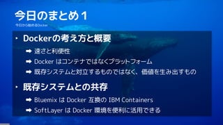3
今日のまとめ１
今日から始めるDocker
‣ Dockerの考え方と概要
速さと利便性
Docker はコンテナではなくプラットフォーム
既存システムと対立するものではなく、価値を生み出すもの
‣ 既存システムとの共存
Bluemix は Docker 互換の IBM Containers
SoftLayer は Docker 環境を便利に活用できる
 