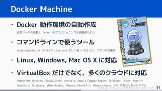 34SoftLayer と Bluemix 利用者のための Docker 入門
‣ Docker 動作環境の自動作成
仮想サーバの起動と Docker のプロビジョニングを自動的に行う
‣ コマンドラインで使うツール
docker-machine –d <ドライバ> [option] マシン名 …のように、コマンドで操作
‣ Linux, Windows, Mac OS X に対応
‣ VirtualBox だけでなく、多くのクラウドに対応
Amazon Web Services, DigitalOcean, exoscale, Google Compute Engine, SoftLayer, Azure, Hyper-V,
OpenStack, RackSpace, VMwareFusion, VMwarea vCloud Air, VMware vSphere, SSH 可能なリモートホスト
Docker Machine
 