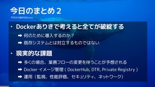 4
今日のまとめ２
今日から始めるDocker
‣ Dockerありきで考えると全てが破綻する
何のために導入するのか？
既存システムとは対立するものではない
‣ 現実的な課題
多くの場合、業務フローの変更を伴うことが予想される
Docker イメージ管理 ( DockerHub, DTR, Private Registry )
運用（監視、性能評価、セキュリティ、ネットワーク）
 