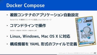 40SoftLayer と Bluemix 利用者のための Docker 入門
Docker Compose
‣ 複数コンテナのアプリケーション自動設定
Dockerfile を複数のコンテナに拡張したようなイメージ
‣ コマンドラインで操作
docker-compose docker-compose.yml
‣ Linux, Windows, Mac OS X に対応
‣ 構成情報を YAML 形式のファイルで定義
 