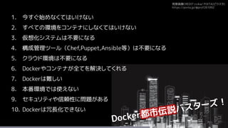 背景画像CREDIT:rvika/ PIXTA(ピクスタ)
https://pixta.jp/@prof261092
1. 今すぐ始めなくてはいけない
2. すべての環境をコンテナにしなくてはいけない
3. 仮想化システムは不要になる
4. 構成管理ツール（Chef,Puppet,Ansible等）は不要になる
5. クラウド環境は不要になる
6. Dockerやコンテナが全てを解決してくれる
7. Dockerは難しい
8. 本番環境では使えない
9. セキュリティや信頼性に問題がある
10. Dockerは冗長化できない
 