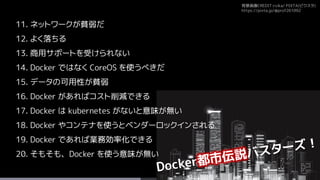 背景画像CREDIT:rvika/ PIXTA(ピクスタ)
https://pixta.jp/@prof261092
11. ネットワークが貧弱だ
12. よく落ちる
13. 商用サポートを受けられない
14. Docker ではなく CoreOS を使うべきだ
15. データの可用性が貧弱
16. Docker があればコスト削減できる
17. Docker は kubernetes がないと意味が無い
18. Docker やコンテナを使うとベンダーロックインされる
19. Docker であれば業務効率化できる
20. そもそも、Docker を使う意味が無い
 
