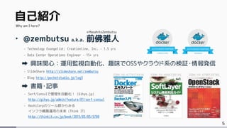 5
自己紹介
‣ @zembutsu a.k.a. 前佛雅人
- Technology Evangelist; Creationline, Inc. – 1.5 yrs
- Data Center Operations Engineer – 15+ yrs
興味関心：運用監視自動化、趣味でOSSやクラウド系の検証・情報発信
- SlideShare http://slideshare.net/zembutsu
- Blog http://pocketstudio.jp/log3
書籍・記事
- Serf/Consulで管理を自動化！ (Gihyo.jp)
http://gihyo.jp/admin/feature/01/serf-consul
- HashiCorpのツール群からみる
インフラ構築運用の未来 (Think IT)
http://thinkit.co.jp/book/2015/03/05/5700
Why am I here?
+MasahitoZembutsu
ISBN-10: 4774174416 ISBN-10: 4844338145 ISBN-10: 4798139785
 
