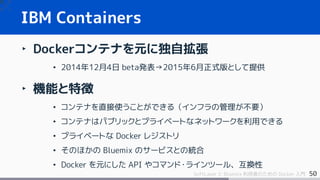 50SoftLayer と Bluemix 利用者のための Docker 入門
IBM Containers
‣ Dockerコンテナを元に独自拡張
• 2014年12月4日 beta発表→2015年6月正式版として提供
‣ 機能と特徴
• コンテナを直接使うことができる（インフラの管理が不要）
• コンテナはパブリックとプライベートなネットワークを利用できる
• プライベートな Docker レジストリ
• そのほかの Bluemix のサービスとの統合
• Docker を元にした API やコマンド・ラインツール、互換性
 