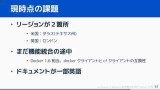 57SoftLayer と Bluemix 利用者のための Docker 入門
現時点の課題
‣ リージョンが２箇所
• 米国：ダラス(テキサス州)
• 英国：ロンドン
‣ まだ機能統合の途中
• Docker 1.6 相当、docker クライアントと cf クライアントの互換性
‣ ドキュメントが一部英語
 