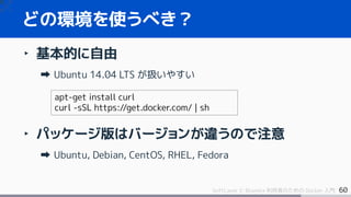 60SoftLayer と Bluemix 利用者のための Docker 入門
‣ 基本的に自由
Ubuntu 14.04 LTS が扱いやすい
‣ パッケージ版はバージョンが違うので注意
Ubuntu, Debian, CentOS, RHEL, Fedora
どの環境を使うべき？
apt-get install curl
curl -sSL https://get.docker.com/ | sh
 