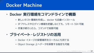 61SoftLayer と Bluemix 利用者のための Docker 入門
‣ Docker 実行環境をコマンドラインで構築
• 新しいホスト環境を作成し、docker も自動インストール
• IP アドレスやログイン情報を把握しなくても、リモート SSH 可能
• 作業が終わったら、コマンドで削除可能
‣ プライベート・レジストリの活用
• Docker イメージの保管場所をローカルにも持てる
• Object Storage 上へデータを保管する指定も可能
Docker Machine
 