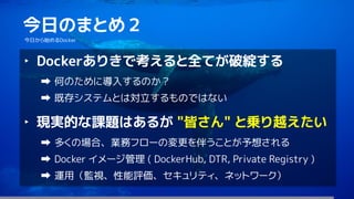 66
今日のまとめ２
今日から始めるDocker
‣ Dockerありきで考えると全てが破綻する
何のために導入するのか？
既存システムとは対立するものではない
‣ 現実的な課題はあるが "皆さん" と乗り越えたい
多くの場合、業務フローの変更を伴うことが予想される
Docker イメージ管理 ( DockerHub, DTR, Private Registry )
運用（監視、性能評価、セキュリティ、ネットワーク）
 
