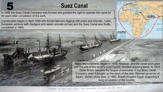 Suez Canal
In 1856 the Suez Canal Company was formed and granted the right to operate the canal for
99 years after completion of the work.
In 1856 the Suez Canal Company was formed and granted the right to operate the canal for
99 years after completion of the work.
Construction began in April 1859 with forced laborers digging with picks and shovels. Later,
European workers with dredgers and steam shovels arrived and the Suez Canal was finally
completed in 1869.
Construction began in April 1859 with forced laborers digging with picks and shovels. Later,
European workers with dredgers and steam shovels arrived and the Suez Canal was finally
completed in 1869.
Major improvements began in 1876, however, and the canal soon grew
into the one of the world's most heavily traveled shipping lanes. In 1875,
Great Britain became the largest shareholder in the Suez Canal
Company when it bought up the stock of the new Ottoman governor of
Egypt. Seven years later, in 1882, Britain invaded Egypt, beginning a
long occupation of the country.
Major improvements began in 1876, however, and the canal soon grew
into the one of the world's most heavily traveled shipping lanes. In 1875,
Great Britain became the largest shareholder in the Suez Canal
Company when it bought up the stock of the new Ottoman governor of
Egypt. Seven years later, in 1882, Britain invaded Egypt, beginning a
long occupation of the country.
5
 