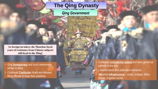 The Qing DynastyThe Qing Dynasty
• Qing bureaucracy and court ceremonies
similar to Ming
• Continued Confucian rituals and allowed
Ming officials to keep their positions
As foreign invaders, the Manchus faced
years of resistance from Chinese subjects
still loyal to the Ming!
• Continued civil service exams and were generous
patrons to the arts
• Lowered taxes and state labor demands.
• Repaired infrastructure – roads, bridges, dikes,
canals, irrigation works
Qing GovernmentQing Government
 