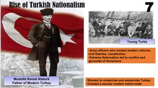 Mustafa Kemal Ataturk
Father of Modern Turkey
Mustafa Kemal Ataturk
Father of Modern Turkey
Rise of Turkish Nationalism
Young TurksYoung Turks
•Army officers who wanted modern reforms,
civil liberties, constitution.
•Extreme Nationalism led to conflict and
genocide of Armenians
7
•Wanted to modernize and westernize Turkey
•Created a secular modern nation-state
 