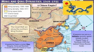 •Expansion was seen as a
defensive necessity against
nomadic invaders
•Signed Treaty of
Nerchinsk (1689) that
marked Chinese-Russian
border
•Expansion was seen as a
defensive necessity against
nomadic invaders
•Signed Treaty of
Nerchinsk (1689) that
marked Chinese-Russian
border
•Expanded the Empire to include Tibet,
Mongolia, Taiwan and Manchuria
•Controlled Korea and Vietnam as Vassal
tributary states.
•Expanded the Empire to include Tibet,
Mongolia, Taiwan and Manchuria
•Controlled Korea and Vietnam as Vassal
tributary states.
A Chinese Empire?
 