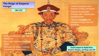 The Reign of Emperor
Kangxi
The Reign of Emperor
Kangxi
1661-17221661-1722
• Created encyclopedia and a
dictionary of history and thought
• Wanted to be benevolent
Confucian ruler – lowered taxes,
expanded empire
• Tolerant of Christians and
interested in foreign ideas and
technology
• Strong and effective 61 year reign kept
tensions low
• Kangxi was a significant Confucian
scholar
• Patronized arts, opened Confucian
schools and a national library
Could compare to Kublai Khan,
Emperor Hongwu, and King Louis XIV
Could compare to Kublai Khan,
Emperor Hongwu, and King Louis XIV
 