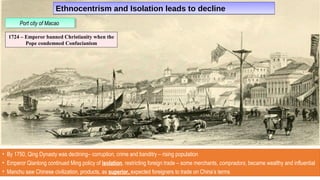 Ethnocentrism and Isolation leads to declineEthnocentrism and Isolation leads to decline
• By 1750, Qing Dynasty was declining– corruption, crime and banditry – rising population
• Emperor Qianlong continued Ming policy of isolation, restricting foreign trade – some merchants, compradors, became wealthy and influential
• Manchu saw Chinese civilization, products, as superior, expected foreigners to trade on China’s terms
Port city of MacaoPort city of Macao
1724 – Emperor banned Christianity when the
Pope condemned Confucianism
 