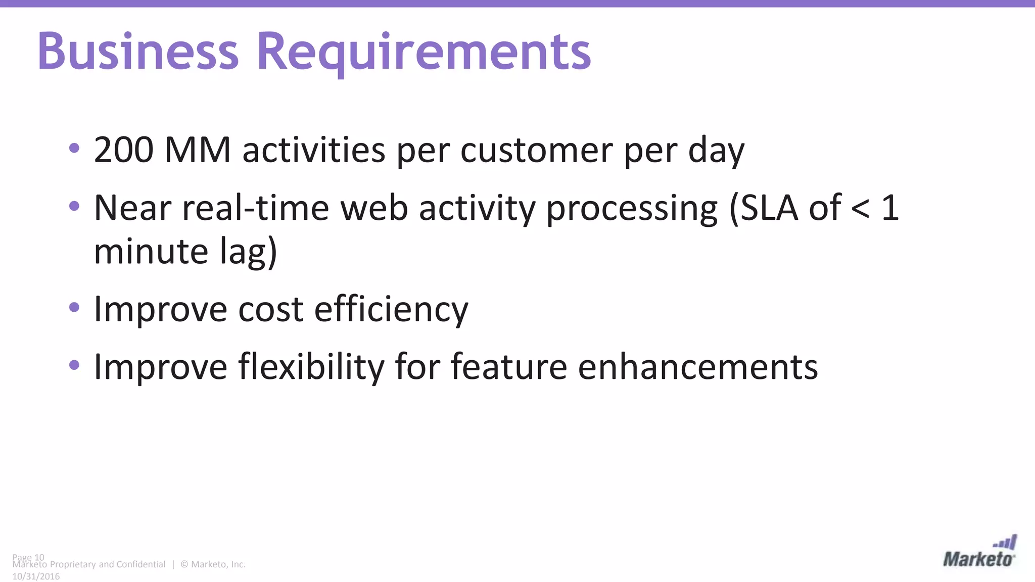 Page 10
Marketo Proprietary and Confidential | © Marketo, Inc.
10/31/2016
Business Requirements
• 200 MM activities per customer per day
• Near real-time web activity processing (SLA of < 1
minute lag)
• Improve cost efficiency
• Improve flexibility for feature enhancements
 