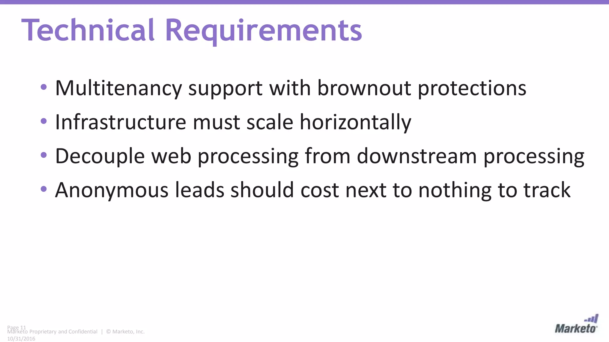 Page 11
Marketo Proprietary and Confidential | © Marketo, Inc.
10/31/2016
Technical Requirements
• Multitenancy support with brownout protections
• Infrastructure must scale horizontally
• Decouple web processing from downstream processing
• Anonymous leads should cost next to nothing to track
 