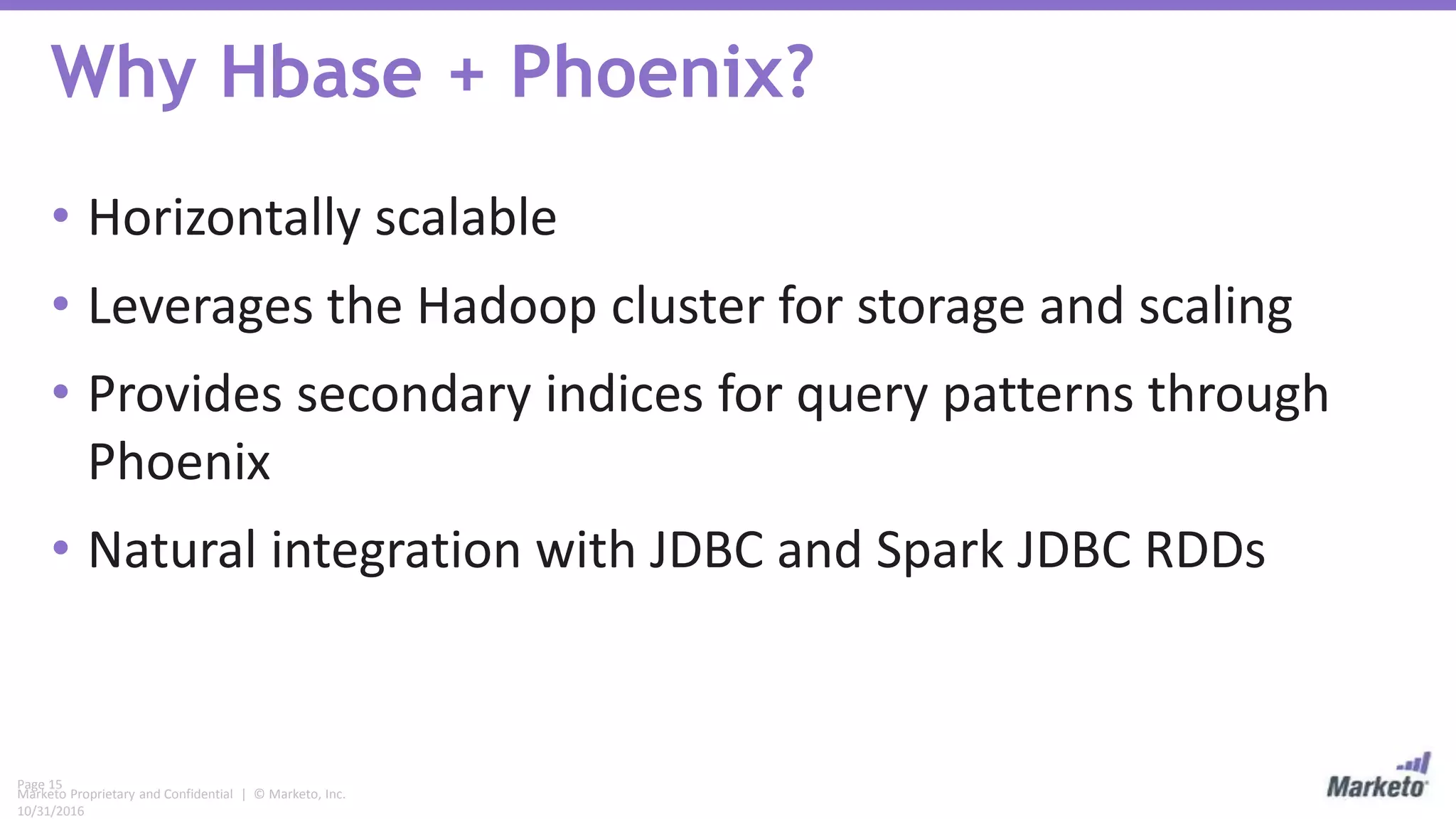 Page 15
Marketo Proprietary and Confidential | © Marketo, Inc.
10/31/2016
Why Hbase + Phoenix?
• Horizontally scalable
• Leverages the Hadoop cluster for storage and scaling
• Provides secondary indices for query patterns through
Phoenix
• Natural integration with JDBC and Spark JDBC RDDs
 