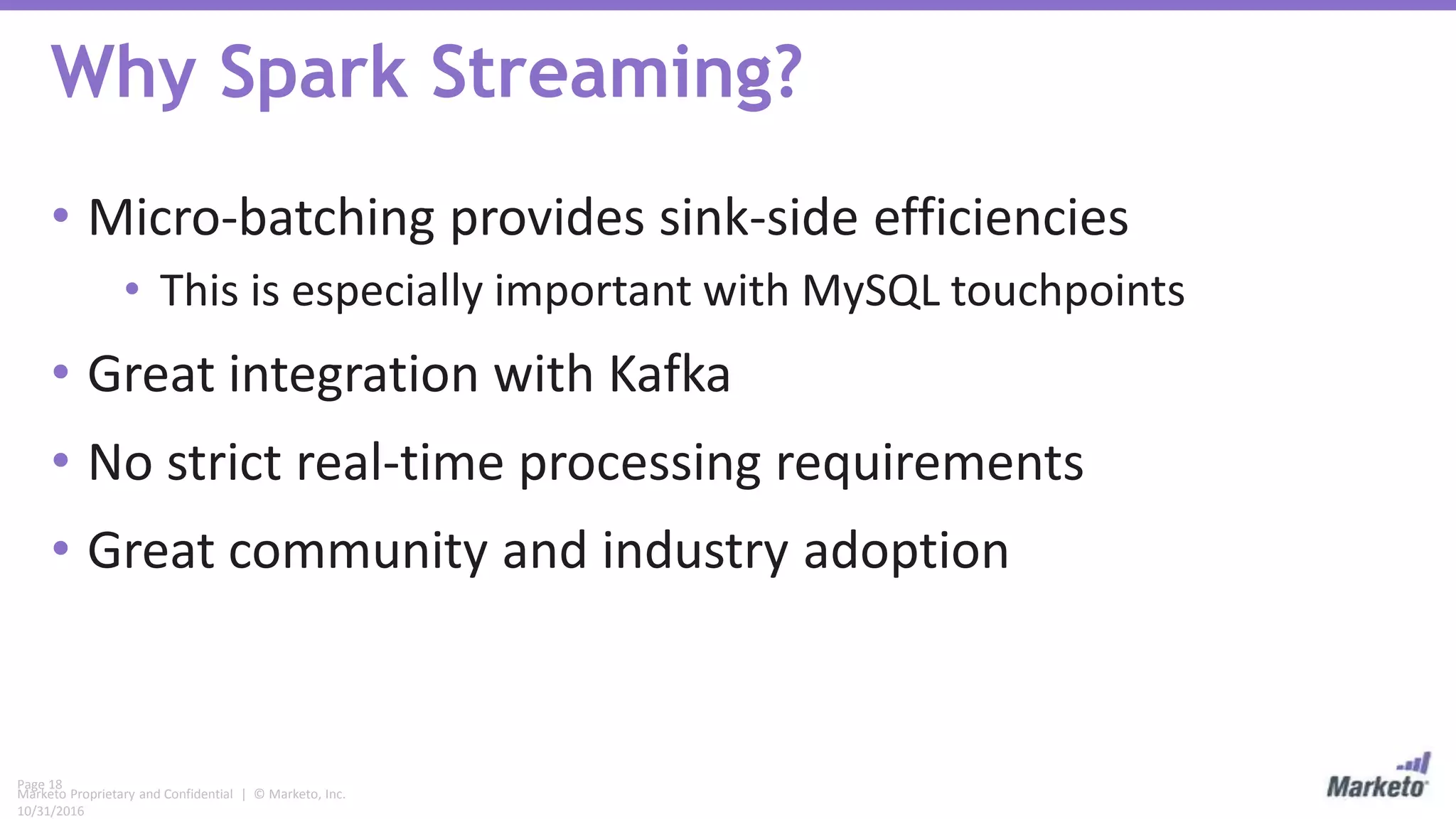 Page 18
Marketo Proprietary and Confidential | © Marketo, Inc.
10/31/2016
Why Spark Streaming?
• Micro-batching provides sink-side efficiencies
• This is especially important with MySQL touchpoints
• Great integration with Kafka
• No strict real-time processing requirements
• Great community and industry adoption
 