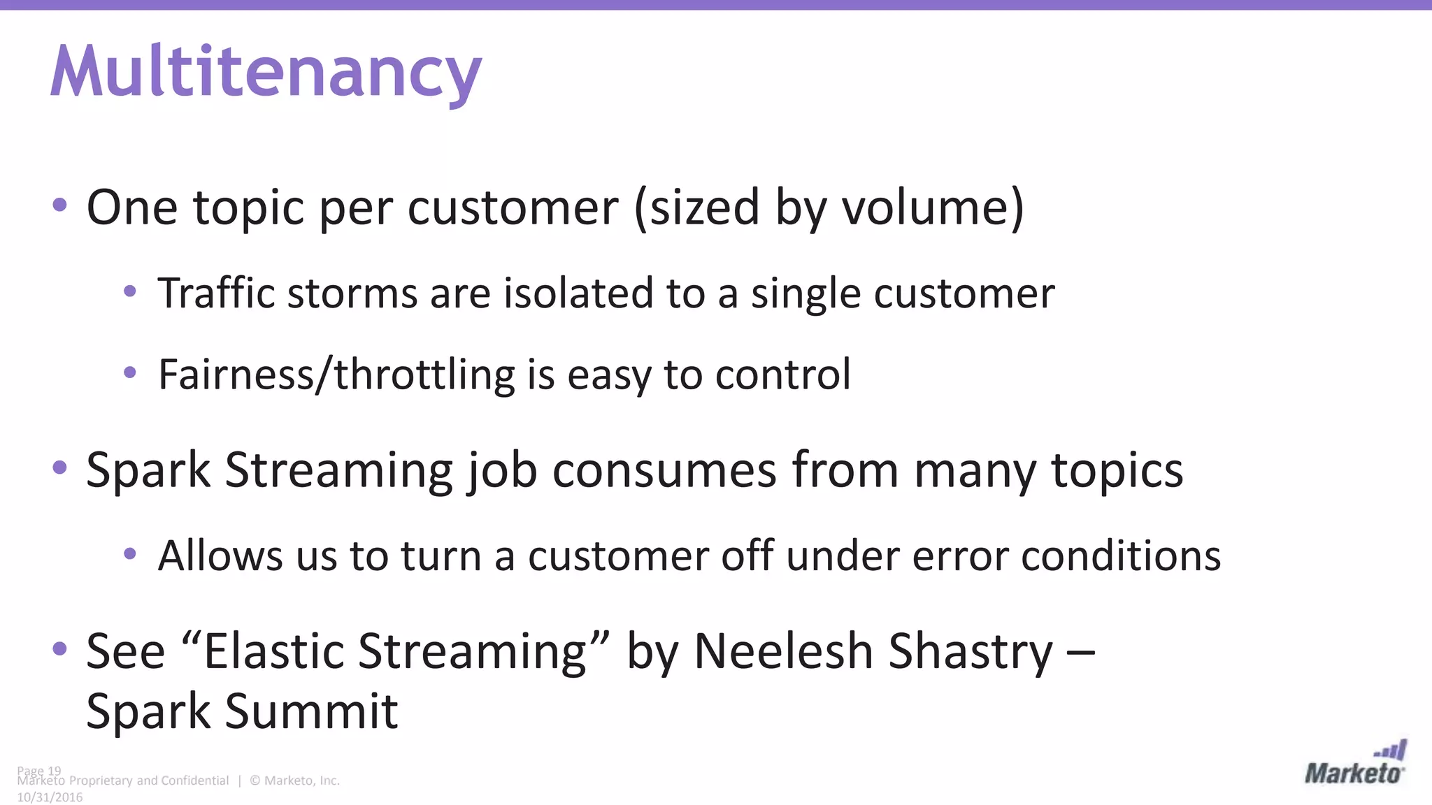 Page 19
Marketo Proprietary and Confidential | © Marketo, Inc.
10/31/2016
Multitenancy
• One topic per customer (sized by volume)
• Traffic storms are isolated to a single customer
• Fairness/throttling is easy to control
• Spark Streaming job consumes from many topics
• Allows us to turn a customer off under error conditions
• See “Elastic Streaming” by Neelesh Shastry –
Spark Summit
 