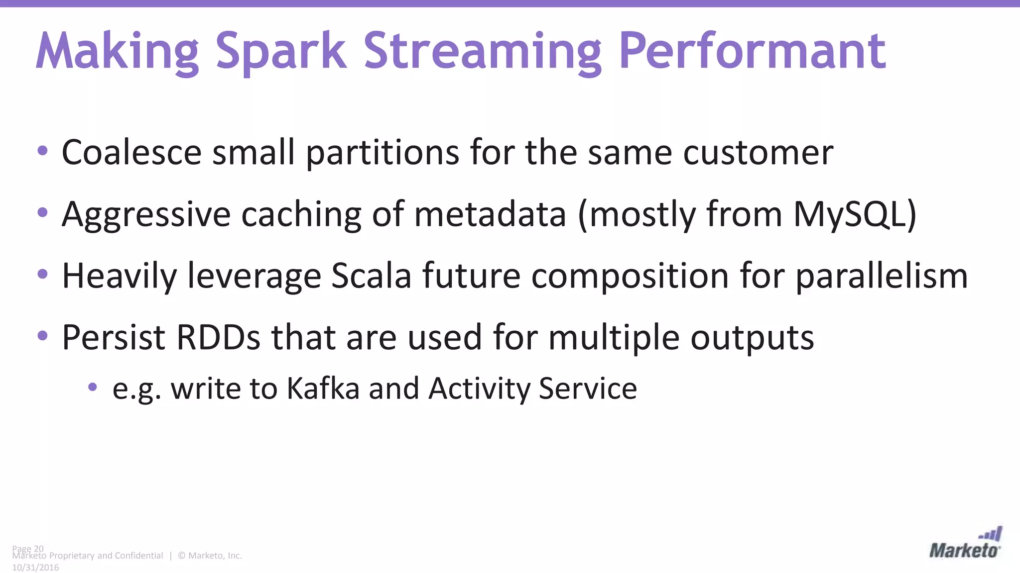 Page 20
Marketo Proprietary and Confidential | © Marketo, Inc.
10/31/2016
Making Spark Streaming Performant
• Coalesce small partitions for the same customer
• Aggressive caching of metadata (mostly from MySQL)
• Heavily leverage Scala future composition for parallelism
• Persist RDDs that are used for multiple outputs
• e.g. write to Kafka and Activity Service
 