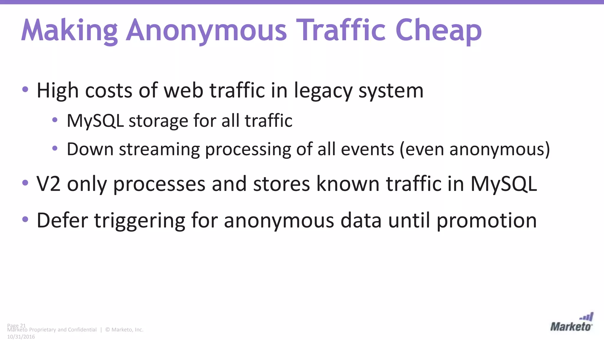 Page 21
Marketo Proprietary and Confidential | © Marketo, Inc.
10/31/2016
Making Anonymous Traffic Cheap
• High costs of web traffic in legacy system
• MySQL storage for all traffic
• Down streaming processing of all events (even anonymous)
• V2 only processes and stores known traffic in MySQL
• Defer triggering for anonymous data until promotion
 
