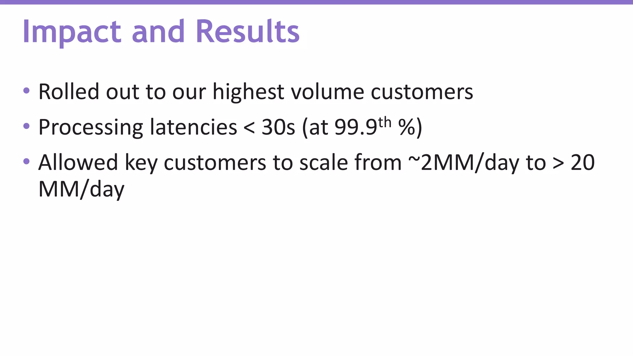 • Rolled out to our highest volume customers
• Processing latencies < 30s (at 99.9th %)
• Allowed key customers to scale from ~2MM/day to > 20
MM/day
Impact and Results
 