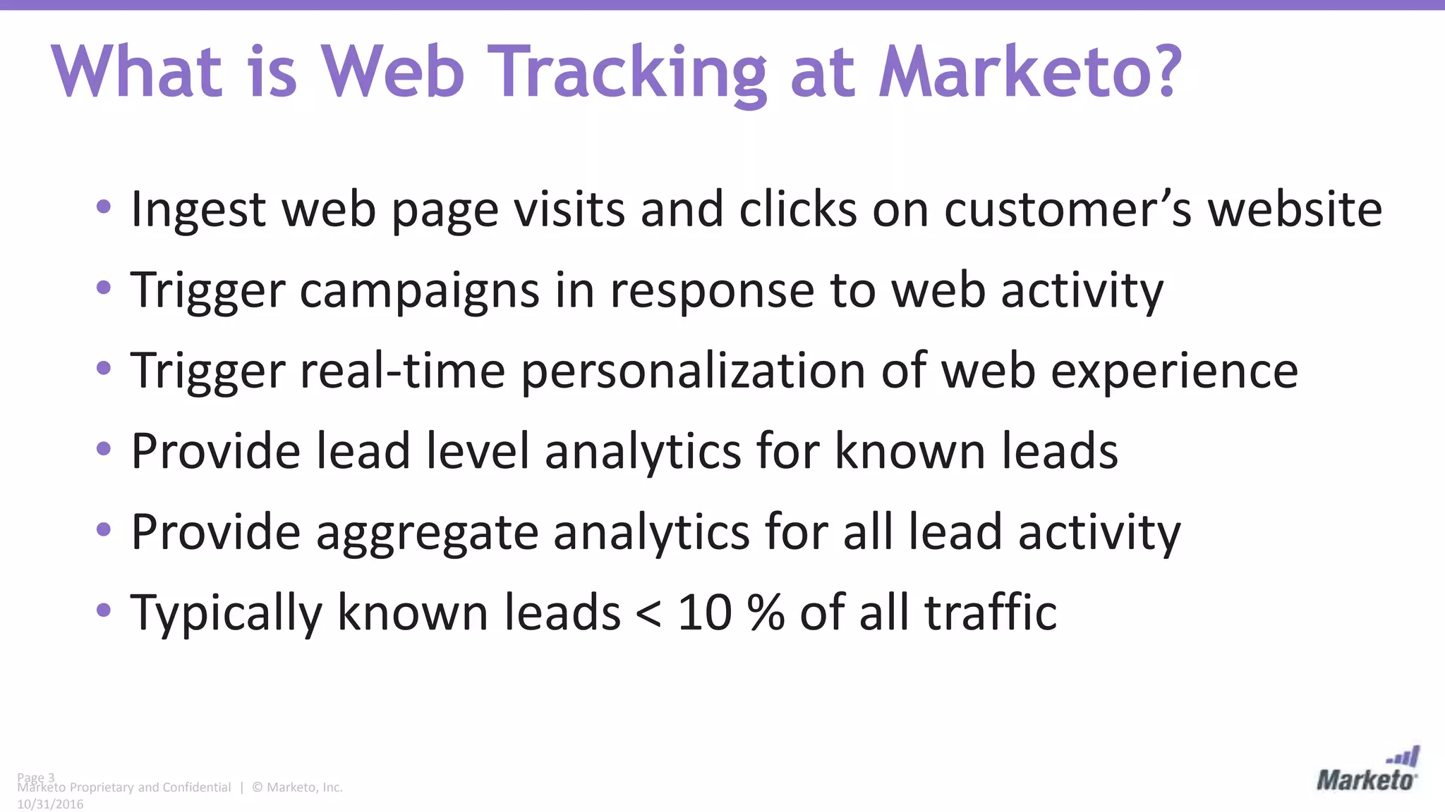 Page 3
Marketo Proprietary and Confidential | © Marketo, Inc.
10/31/2016
What is Web Tracking at Marketo?
• Ingest web page visits and clicks on customer’s website
• Trigger campaigns in response to web activity
• Trigger real-time personalization of web experience
• Provide lead level analytics for known leads
• Provide aggregate analytics for all lead activity
• Typically known leads < 10 % of all traffic
 