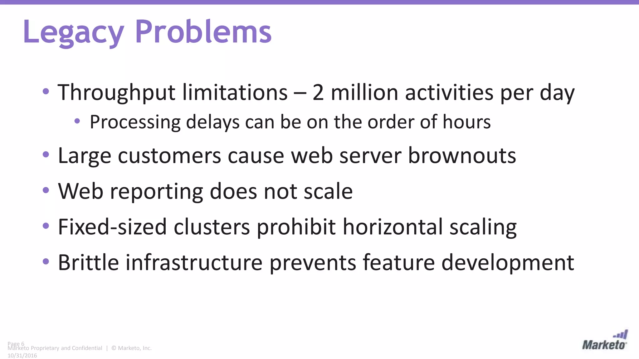 Page 6
Marketo Proprietary and Confidential | © Marketo, Inc.
10/31/2016
Legacy Problems
• Throughput limitations – 2 million activities per day
• Processing delays can be on the order of hours
• Large customers cause web server brownouts
• Web reporting does not scale
• Fixed-sized clusters prohibit horizontal scaling
• Brittle infrastructure prevents feature development
 