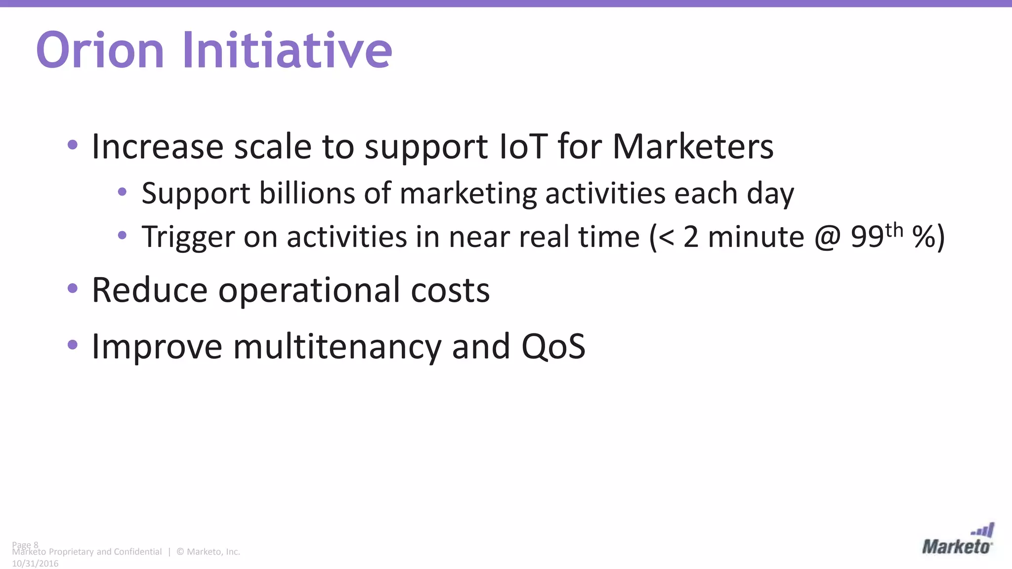 Page 8
Marketo Proprietary and Confidential | © Marketo, Inc.
10/31/2016
Orion Initiative
• Increase scale to support IoT for Marketers
• Support billions of marketing activities each day
• Trigger on activities in near real time (< 2 minute @ 99th %)
• Reduce operational costs
• Improve multitenancy and QoS
 