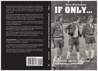 ISBN 978-1-78091-364-3 £14.99
England under achieved for a decade after the World Cup
win in '66 but if the result had been different on that famous
October night in 1973 against Poland and England had
gone to the 1974 World Cup, how different would history
have been?
Polandreachedthesemifinals.Englandcouldhavematched
their feat. Or, it is asked, is there an inherent weakness in the
England psyche which has seen them lose the crucial big
matches from the 1940 through to present day?
England’s history is littered with examples of much promise
and the disappointment, for example in the 1970s, England’s
clubs dominated Europe.
But England struggled to compete. What lay at the heart of
the problem? And what happened to the gifted players that
should have qualified for West Germany 74?
The 1970s was a golden period for English football bar for the
International team. “If Only” seeks to understand a crucial
problem that has plagued England for many years.
Chris Sheppardson is a writer and businessman from the world of
Hospitality who owns both a consultancy practice plus a business
magazine for the industry – EP Magazine.
He has written and had published two books previously including
one on the top leaders and entrepreneurs in the Global Hospitality
Industry – Leaders and Entrepreneurs in Hospitality (2011).
However, sports has always been Chris’s passion and he grew up in
the 1970s and 80s. A keen supporter of Tottenham Hotspur in Football,
Harlequins in Rugby and Middlesex in Cricket.
Ch r i s Sh e p p a r d s o n
IF ONLY...
THE DECLINE AND FALL OF ENGLAND
AS A FOOTBALL SUPERPOWER
IFONLY...THEDECLINEANDFALLOFENGLANDASAFOOTBALLSUPERPOWERChrisSheppardson
 
