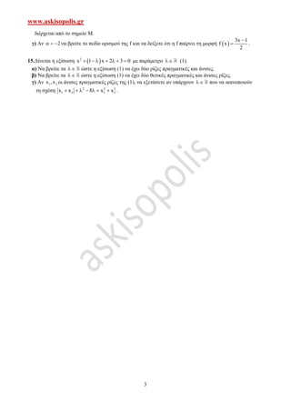 www.askisopolis.gr
3
διέρχεται από το σημείο Μ.
γ) Αν 2   να βρείτε το πεδίο ορισμού της f και να δείξετε ότι η f παίρνει τη μορφή  
3x 1
f x
2

 .
15.Δίνεται η εξίσωση  2
x 1 x 2 3 0       με παράμετρο  (1).
α) Να βρείτε τα  ώστε η εξίσωση (1) να έχει δύο ρίζες πραγματικές και άνισες.
β) Να βρείτε τα  ώστε η εξίσωση (1) να έχει δύο θετικές πραγματικές και άνισες ρίζες.
γ) Αν 1 2x ,x οι άνισες πραγματικές ρίζες της (1), να εξετάσετε αν υπάρχουν  που να ικανοποιούν
τη σχέση 2 2 2
1 2 1 2x x 8 x x       .
 