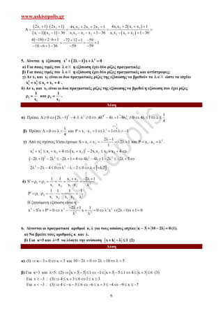 www.askisopolis.gr
6
   
  
 
 
1 2 1 2 1 21 2 1 2
1 2 1 2 1 2 1 2 1 2
2x 1 2x 1 4x x 2 x x 14x x 2x 2x 1
x 1 x 1 36 x x x x 1 36 x x x x 1 36
       
    
          
 4 18 2 6 1 72 12 1 59
1
18 6 1 36 59 59
       
  
     
5. Δίνεται η εξίσωση  2 2
x 2 1 x 0     
α) Για ποιες τιμές του   η εξίσωση έχει δύο ρίζες πραγματικές;
β) Για ποιες τιμές του   η εξίσωση έχει δύο ρίζες πραγματικές και αντίστροφες;
γ) Αν x1 και x2 είναι οι δυο πραγματικές ρίζες της εξίσωσης να βρεθούν τα   ώστε να ισχύει
2 2
1 2 1 2x x x x 4    .
δ) Αν x1 και x2 είναι οι δυο πραγματικές ρίζες της εξίσωσης να βρεθεί η εξίσωση που έχει ρίζες
1
1
1
x
  και 2
2
1
x
  .
Λύση
α) Πρέπει  
2 2
0 2 1 4 1 0          2
4 2
4 1 4    
1
0 4 1
4
      
β) Πρέπει
1
0
4
     και
1
4
2
1 2P x x 1 1 1

        
γ) Από τις σχέσεις Vieta έχουμε 1 2
2 1
S x x 2 1
1
 
        και 2
1 2P x x    .
 
22 2
1 2 1 2 1 2 1 2 1 2x x x x 4 x x 2x x x x 4          
 
2 2 2 2
2 1 2 2 1 4 4 4 1 2 2 5                     
 
(:2)
2 2
2 2 4 0 2 0 1,2            
δ) 1 2
1 2 2
1 2 1 2
x x1 1 2 1
S
x x x x
   
        
 
1 2 2
1 2 1 2
1 1 1 1
x x x x
       
 
Η ζητούμενη εξίσωση είναι η
2 2 2 2
2 2
2 1 1
x S x P 0 x x 0 x (2 1)x 1 0
  
              
 
6. Δίνονται οι πραγματικοί αριθμοί κ, λ για τους οποίους ισχύει: 3 10 2 0      (1).
α) Να βρείτε τους αριθμούς κ και λ.
β) Για κ=3 και λ=5 να λύσετε την ανίσωση x k 1    (2)
Λύση
α) (1) 3 0 3       και 10 2 0 2 10 5        
β) Για κ=3 και λ=5: (2) x 3 5 1 1 x 3 5 1 4 x 3 6              (3)
Για x 3  : (3) 4 x 3 6 1 x 3      
Για x 3  : (3) 4 x 3 6 6 x 3 4 9 x 7               
 