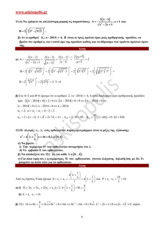 www.askisopolis.gr
9
11.α) Να γράψετε σε απλούστερη μορφή τις παραστάσεις:
 
2
2 x 1
A ,x 1
x 2x 1

 
 
και
3
8 2 3
B 2 3 3 3
 
  
 
.
β) Αν οι αριθμοί , 201| x |4 4, B   είναι οι τρεις πρώτοι όροι μιας αριθμητικής προόδου, να
βρείτε τον αριθμό x, τον ν-οστό όρο της προόδου καθώς και το άθροισμα των τριάντα πρώτων όρων
της.
Λύση
α)
   
 
   x 1
2 2
2 x 12 x 1 2 x 1 2 x 1
A
x 1x 2x 1 x 1
   
   
   x 1
2
 
333 3
68 88 3 62 2 3 2 4 2 43 8 6
B 2 3 3 3 2 3 3 3 2 3 3 2 3 3
                        
16
B 2 3
3
48
 
3
3
3
2 3 2 3 6
 
    
 
β) Για Α=2 και Β=6 έχουμε ότι οι αριθμοί 2, 201| x |4 4, 6  είναι διαδοχικοί όροι αριθμητικής προόδου
άρα  2 x 2014 4 2 6 2 x 2014 8 8 2 x 2014 0           
x 2014 0 x 2014 0 x 2014       .
1 2 12, 4 2 2          .
 2 1 2 2       2 2   2  , 30 2 30 60    ,  30
30
S 2 60 15 62 930
2
    
12.Οι πλευρές 1 2x , x ενός ορθογωνίου παραλληλογράμμου είναι οι ρίζες της εξίσωσης:
 2 1
x 4 x 16 0, 0,4
 
       
.
α) Να βρείτε :
i) Την περίμετρο Π του ορθογωνίου συναρτήσει του λ.
ii) Το εμβαδόν Ε του ορθογωνίου.
β) Να αποδείξετε ότι 16, για κάθε  0 , 4 .
γ) Για ποια τιμή του λ η περίμετρος Π του ορθογωνίου γίνεται ελάχιστη, δηλαδή ίση με 16; Τι
μπορείτε να πείτε τότε για το ορθογώνιο;
Λύση
Από τις σχέσεις Vieta έχουμε 1 2
1
4
1
S x x 4
1
 
  
         
 
και 1 2
16
x x 16
1
    
α) i)  1 2 1 2
1 8
2x 2x 2 x x 2 4 8
 
             
  
ii) 1 2E x x 16  
β)
0 :8
2 28
16 8 16 8 8 16 8 16 8 0

                

 
22
2 1 0 1 0         ισχύει.
 
