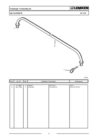 Lenkstange / Connecting rod
80+110 WDP/70 621 3135
07.04
Pos. Art.-Nr. Stk. Artikeltext / Description
11
Abmessung
1 311 9565 2 Klappstift Securing pin 4,5mm
2 421 3135 1 Lenkstange Connecting rod D20x1570-1870mm
 
