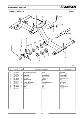 Grundrahmen / Basic frame
Variopack 110 DP-70 A 621 6305
07.04
Pos. Art.-Nr. Stk. Artikeltext / Description
12
Abmessung
1 301 3072 1 Sechskantschraube DIN933 Screw M8x45-8.8
2 303 0932 1 Sicherungsmutter Selflocking nut DIN985-NM8-8 Zn
3 309 3339 4 Spannhülse Expansion bush 16x80-DIN1481
4 309 6211 1 Spannhülse Expansion bush 12x60-DIN1481
5 317 8660 4 Stellring Adjusting ring D82,5/60x30 D16,5
6 319 8598 4 Rillenkugellager Bearing 6212 Z
10 323 6348 8 Schmiernippel Grease nipple AM10x1 DIN71412
12 323 7601 4 Filzring mit Gehäuse Felt ring with housing 80/110x5 AO
14 329 1775 1 Flachformfeder U-spring 40x4x150-305
15 421 0518 2 Achse Axle D60x565
16 421 0682 4 Nabe Hub D60x145 LKR 320
17 421 5180 1 Grundrahmen Basic frame 110/60-D
 