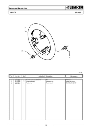 Packerring / Packer wheel
700-45°-I 623 9090
07.04
Pos. Art.-Nr. Stk. Artikeltext / Description
13
Abmessung
1 301 3838 3 Sechskantschraube DIN931-A Bolt M16x60-8.8
2 303 0935 3 Sicherungsmutter Selflocking nut DIN985-NM16-8 Zn
3 423 9091 1 Packerring Packer wheel 700x125 LKR 320/45°
 