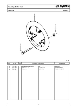 Packerring / Packer wheel
700-45°-A 623 9092
07.04
Pos. Art.-Nr. Stk. Artikeltext / Description
15
Abmessung
1 301 4137 3 Sechskantschraube DIN931-A Bolt M16x220-8.8
2 303 0935 3 Sicherungsmutter Selflocking nut DIN985-NM16-8 Zn
3 423 9091 1 Packerring Packer wheel 700x125 LKR 320/45°
 