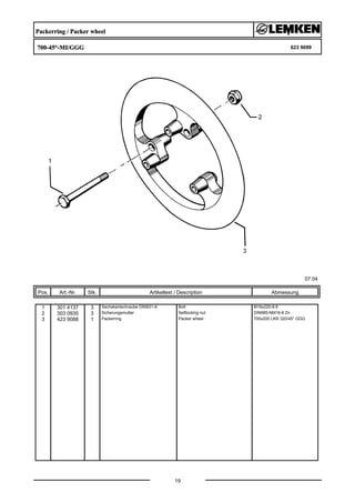 Packerring / Packer wheel
700-45°-MI/GGG 623 9099
07.04
Pos. Art.-Nr. Stk. Artikeltext / Description
19
Abmessung
1 301 4137 3 Sechskantschraube DIN931-A Bolt M16x220-8.8
2 303 0935 3 Sicherungsmutter Selflocking nut DIN985-NM16-8 Zn
3 423 9088 1 Packerring Packer wheel 700x200 LKR 320/45° GGG
 