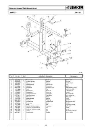 Schubvorrichtung / Push-linkage device
KAT2/Z3 640 7501
07.04
Pos. Art.-Nr. Stk. Artikeltext / Description
26
Abmessung
1 303 0192 2 Kronenmutter Castle nut DIN937-M24
2 305 6256 2 Scheibe mit Fase Washer D51/25x5
3 305 6257 4 Scheibe Washer D51/25 H12x5
4 305 8551 2 Federsicherung Securing clip 41x3
5 311 9302 2 Klappstift Securing pin 12x60
6 309 7000 3 Spannhülse Expansion bush 8x50-DIN1481 Chrom 8
7 311 7634 2 Splint Peg 5x40 DIN94-St Zn
8 311 8605 3 Federstecker Spring pin 5 DIN11024 Zn
9 311 8610 2 Federstecker Spring pin D3,6 Zn
10 313 8141 2 Verriegelungsbolzen Locking pin RB D16x57/150
11 313 7812 2 Oberlenkerbolzen Top link pin KAT2 D25,4x156
12 317 6858 2 Röhrchen Tube 35/28,2x20
13 319 9209 4 Kegelrollenlager Bearing 33205.
14 323 1820 4 Nilos-Ring Nilos ring 33205 AV
15 323 6348 2 Schmiernippel Grease nipple AM10x1 DIN71412
16 331 6130 2 Knotenkette Chain D2x150
17 440 7490 2 Achse Axle D35/25x220 SW24
18 440 7500 1 Turm zur Schubvorrichtung Headstock KAT2 SVP
19 440 7501 1 Lenker zur Schubvorrichtung Link LI-SVP
20 440 7502 1 Lenker zur Schubvorrichtung Link RE-SVP
21 440 7503 1 Lenker Link 50x30x250 1x195 D27
22 461 7871 1 Schienenwelle Drawbar D40 L2 Z3 SVP
 