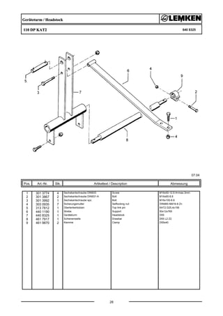 Geräteturm / Headstock
110 DP KAT2 640 8325
07.04
Pos. Art.-Nr. Stk. Artikeltext / Description
28
Abmessung
1 301 3774 4 Sechskantschraube DIN933 Screw M16x50-12.9 A=max.3mm
2 301 3867 2 Sechskantschraube DIN931-A Bolt M16x65-8.8
3 301 3992 1 Sechskantschraube spz. Bolt M16x100-8.8
4 303 0935 7 Sicherungsmutter Selflocking nut DIN985-NM16-8 Zn
5 313 7812 1 Oberlenkerbolzen Top link pin KAT2 D25,4x156
6 440 1190 1 Strebe Support 50x12x765
7 440 8325 1 Geräteturm Headstock D55
8 461 7917 1 Schienenwelle Drawbar D55 L2 Z2
9 461 9870 2 Klemme Clamp D55x40
 