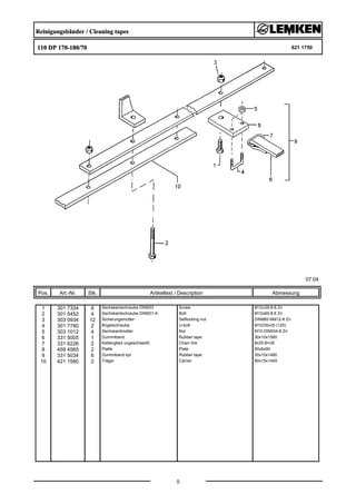 Reinigungsbänder / Cleaning tapes
110 DP 170-180/70 621 1750
07.04
Pos. Art.-Nr. Stk. Artikeltext / Description
5
Abmessung
1 301 7334 8 Sechskantschraube DIN933 Screw M12x35-8.8 Zn
2 301 5452 4 Sechskantschraube DIN931-A Bolt M12x60-8.8 Zn
3 303 0934 12 Sicherungsmutter Selflocking nut DIN985-NM12-8 Zn
4 301 7780 2 Bügelschraube U-bolt M10/30x35 (120)
5 303 1012 4 Sechskantmutter Nut M10 DIN934-8 Zn
6 331 5005 1 Gummiband Rubber tape 30x10x1580
7 331 6226 2 Kettenglied ungeschweißt Chain link 8x35 B=35
8 459 4565 2 Platte Plate 60x6x90
9 331 5034 6 Gummiband kpl. Rubber tape 30x10x1480
10 421 1580 2 Träger Carrier 80x15x1440
 