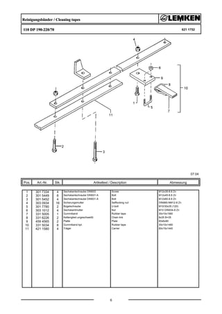 Reinigungsbänder / Cleaning tapes
110 DP 190-220/70 621 1752
07.04
Pos. Art.-Nr. Stk. Artikeltext / Description
6
Abmessung
1 301 7334 4 Sechskantschraube DIN933 Screw M12x35-8.8 Zn
2 301 5449 8 Sechskantschraube DIN931-A Bolt M12x45-8.8 Zn
3 301 5452 4 Sechskantschraube DIN931-A Bolt M12x60-8.8 Zn
4 303 0934 16 Sicherungsmutter Selflocking nut DIN985-NM12-8 Zn
5 301 7780 2 Bügelschraube U-bolt M10/30x35 (120)
6 303 1012 4 Sechskantmutter Nut M10 DIN934-8 Zn
7 331 5005 1 Gummiband Rubber tape 30x10x1580
8 331 6226 2 Kettenglied ungeschweißt Chain link 8x35 B=35
9 459 4565 2 Platte Plate 60x6x90
10 331 5034 8 Gummiband kpl. Rubber tape 30x10x1480
11 421 1580 4 Träger Carrier 80x15x1440
 