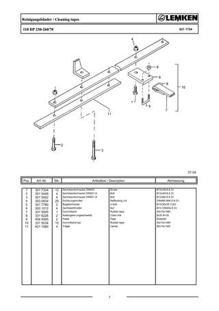 Reinigungsbänder / Cleaning tapes
110 DP 230-260/70 621 1754
07.04
Pos. Art.-Nr. Stk. Artikeltext / Description
7
Abmessung
1 301 7334 12 Sechskantschraube DIN933 Screw M12x35-8.8 Zn
2 301 5449 4 Sechskantschraube DIN931-A Bolt M12x45-8.8 Zn
3 301 5452 4 Sechskantschraube DIN931-A Bolt M12x60-8.8 Zn
4 303 0934 20 Sicherungsmutter Selflocking nut DIN985-NM12-8 Zn
5 301 7780 2 Bügelschraube U-bolt M10/30x35 (120)
6 303 1012 4 Sechskantmutter Nut M10 DIN934-8 Zn
7 331 5005 1 Gummiband Rubber tape 30x10x1580
8 331 6226 2 Kettenglied ungeschweißt Chain link 8x35 B=35
9 459 4565 2 Platte Plate 60x6x90
10 331 5034 10 Gummiband kpl. Rubber tape 30x10x1480
11 421 1580 4 Träger Carrier 80x15x1440
 