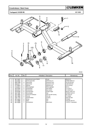 Grundrahmen / Basic frame
Variopack 110 DP-90 621 6306
09.04
Pos. Art.-Nr. Stk. Artikeltext / Description
14
Abmessung
1 301 3072 1 Sechskantschraube DIN933 Screw M8x45-8.8
2 303 0932 1 Sicherungsmutter Selflocking nut DIN985-NM8-8 Zn
3 309 3338 4 Spannhülse Expansion bush 16x100-DIN1481
4 309 6211 1 Spannhülse Expansion bush 12x60-DIN1481
5 317 8675 4 Stellring Adjusting ring D101,6/75x30
6 319 8613 4 Rillenkugellager Rillenkugellager 6015 Z
7 323 0034 4 Dichtscheibe Seal washer D113/75x14
8 323 0214 4 Dichtscheibe Seal washer D113/90/75x14
9 323 6348 8 Schmiernippel Grease nipple AM10x1 DIN71412
10 323 7387 4 Schutzkappe Cap GPN250/133/D101
11 323 7605 4 Filzring mit Gehäuse Felt ring with housing 90/115x5 AO
12 323 7852 4 Filzring Felt ring D115/95x6
13 329 1775 1 Flachformfeder U-spring 40x4x150-305
14 421 0523 2 Achse Axle D75x650
15 421 0686 4 Nabe Hub D75x185 LKR 410
16 421 5225 1 Grundrahmen Basic frame 110/75-D 1.Generation
 