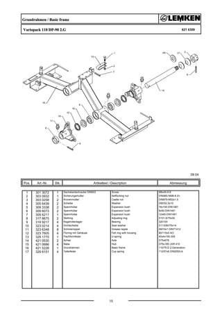 Grundrahmen / Basic frame
Variopack 110 DP-90 2.G 621 6309
09.04
Pos. Art.-Nr. Stk. Artikeltext / Description
15
Abmessung
1 301 3072 1 Sechskantschraube DIN933 Screw M8x45-8.8
2 303 0932 1 Sicherungsmutter Selflocking nut DIN985-NM8-8 Zn
3 303 0258 2 Kronenmutter Castle nut DIN979-M52x1,5
4 305 6439 2 Scheibe Washer D90/52,5x10
5 309 3338 2 Spannhülse Expansion bush 16x100-DIN1481
6 309 6073 2 Spannhülse Expansion bush 8x50-DIN1481
7 309 6211 1 Spannhülse Expansion bush 12x60-DIN1481
8 317 8675 2 Stellring Adjusting ring D101,6/75x30
9 319 9217 4 Kegelrollenlager Bearing 32015X
10 323 0214 4 Dichtscheibe Seal washer D113/90/75x14
11 323 6348 8 Schmiernippel Grease nipple AM10x1 DIN71412
12 323 7605 4 Filzring mit Gehäuse Felt ring with housing 90/115x5 AO
13 329 1775 1 Flachformfeder U-spring 40x4x150-305
14 421 0530 2 Achse Axle D75x678
15 421 0686 4 Nabe Hub D75x185 LKR 410
16 421 5226 1 Grundrahmen Basic frame 110/75-D 2.Generation
17 329 6151 4 Tellerfeder Cup spring 112/57x6 DIN2093-A
 
