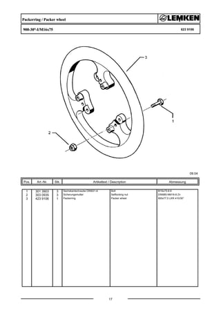 Packerring / Packer wheel
900-30°-I/M16x75 623 9106
09.04
Pos. Art.-Nr. Stk. Artikeltext / Description
17
Abmessung
1 301 3903 3 Sechskantschraube DIN931-A Bolt M16x75-8.8
2 303 0935 3 Sicherungsmutter Selflocking nut DIN985-NM16-8 Zn
3 423 9106 1 Packerring Packer wheel 900x77,5 LKR 410/30°
 