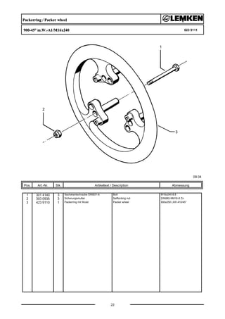 Packerring / Packer wheel
900-45° m.W.-A1/M16x240 623 9111
09.04
Pos. Art.-Nr. Stk. Artikeltext / Description
22
Abmessung
1 301 4140 3 Sechskantschraube DIN931-A Bolt M16x240-8.8
2 303 0935 3 Sicherungsmutter Selflocking nut DIN985-NM16-8 Zn
3 423 9110 1 Packerring mit Wulst Packer wheel 900x250 LKR 410/45°
 