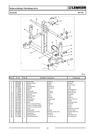 Schubvorrichtung / Push-linkage device
KAT2/Z2 640 7502
09.04
Pos. Art.-Nr. Stk. Artikeltext / Description
25
Abmessung
1 303 0192 2 Kronenmutter Castle nut DIN937-M24
2 305 6256 2 Scheibe mit Fase Washer D51/25x5
3 305 6257 4 Scheibe Washer D51/25 H12x5
4 305 8551 2 Federsicherung Securing clip 41x3
5 311 9302 2 Klappstift Securing pin 12x60
7 311 7634 2 Splint Peg 5x40 DIN94-St Zn
8 311 8605 2 Federstecker Spring pin 5 DIN11024 Zn
10 313 8141 2 Verriegelungsbolzen Locking pin RB D16x57/150
12 317 6858 4 Röhrchen Tube 35/28,2x20
13 319 9209 4 Kegelrollenlager Bearing 33205.
14 323 1820 4 Nilos-Ring Nilos ring 33205 AV
15 323 6348 2 Schmiernippel Grease nipple AM10x1 DIN71412
16 331 6130 2 Knotenkette Chain D2x150
17 440 7490 2 Achse Axle D35/25x220 SW24
18 440 7500 1 Turm zur Schubvorrichtung Headstock KAT2 SVP
19 440 7501 1 Lenker zur Schubvorrichtung Link LI-SVP
20 440 7502 1 Lenker zur Schubvorrichtung Link RE-SVP
21 440 7503 1 Lenker Link 50x30x250 1x195 D27
22 461 7872 1 Schienenwelle Drawbar D40 L2 Z2 SVP
23 305 8560 1 Federsicherung mit Kette Securing clip with chain D3,6/D21-460mm-Zn
24 311 8610 1 Federstecker Spring pin D3,6 Zn
25 313 7812 1 Oberlenkerbolzen Top link pin KAT2 D25,4x156
26 313 7880 2 Oberlenkerbolzen kpl. Top link pin, cpl. KAT2 D25,4x140
 