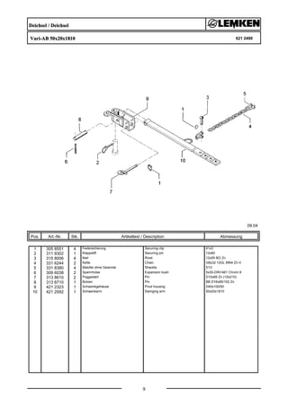 Deichsel / Deichsel
Vari-AB 50x20x1810 621 2490
09.04
Pos. Art.-Nr. Stk. Artikeltext / Description
9
Abmessung
1 305 8551 4 Federsicherung Securing clip 41x3
2 311 9302 1 Klappstift Securing pin 12x60
3 315 8006 4 Niet Rivet 12x55 BO Zn
4 331 6244 2 Kette Chain G8x32 12GL MN4 Zn-V
5 331 8380 4 Malotte ohne Gewinde Shackle D13
6 309 6038 2 Spannhülse Expansion bush 5x30-DIN1481 Chrom 8
7 313 8610 2 Poggestert Pin D10x85 Zn (10x210)
8 313 8710 1 Bolzen Pin BB D16x85/102 Zn
9 421 2323 1 Schwenkgehäuse Pivot housing D40x100/50
10 421 2592 1 Schwenkarm Swinging arm 50x20x1810
 