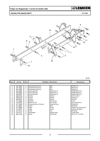 Träger zur Doppelwalze / Carrier for double roller
120x20x1795-100x20 SM9 Ü 617 8105
05.04
Pos. Art.-Nr. Stk. Artikeltext / Description
12
Abmessung
1 301 3870 4 Sechskantschraube spz. Bolt M16x65-10.9
2 301 4602 6 Sechskantschraube spz. Bolt M20x75-8.8
3 301 5392 1 Sechskantschraube spz. Bolt M24x85-8.8
4 303 0935 4 Sicherungsmutter Selflocking nut DIN985-NM16-8 Zn
5 303 0936 6 Sicherungsmutter Selflocking nut DIN985-NM20-8 Zn
6 303 0937 1 Sicherungsmutter Selflocking nut DIN985-NM24-8 Zn
7 305 6155 4 Scheibe Washer D30/17x6 St-37
8 305 6164 6 Scheibe Washer D35/20,5x5
9 305 6274 1 Scheibe Washer D50/25x8
10 311 9565 2 Klappstift Securing pin 4,5mm
11 313 8140 2 Bolzen mit Griff Pin with grip GB D16x50,8/70 Zn
12 317 3352 4 Einspannbuchse mit Preßsitz Expansion bush EG28/32x20
13 317 6657 4 Buchse Bush D20/28x22
14 417 8096 1 Träger Carrier 100x20x1162 2xD32 6xD16
15 417 8101 1 Träger Carrier 120x20x1795-SM9 Ü
16 417 8110 2 Lenker Link 60x12x382
17 417 8111 2 Verstellplatte Adjuster plate 12x406,5x209
18 459 1163 2 Brücke Clamp plate 60x12x170 1x110-D20
 